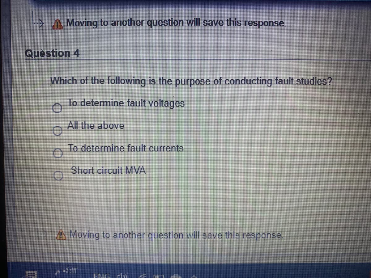 Moving to another question will save this response.
Question 4
Which of the following is the purpose of conducting fault studies?
To determine fault voltages
All the above
To determine fault currents
Short circuit MVA
A Moving to another question will save this response.
ENG đi
