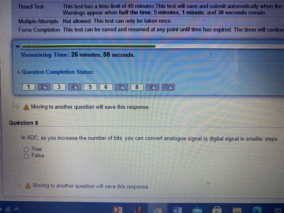 This test has a time limit of 40 minutes. This test will save and submit automatically when the
Warnings appear when half the time, 5 minutes, 1 minute, and 30 seconds remain.
Timed Test
Multiple Attempts Not allowed. This test can only be taken once.
Force Completion This test can be saved and resumed at any point until time has expired. The timer will continu
Remaining Time: 26 minutes, 58 seconds.
A Question Completion Status:
20
3
4C
6.
8.
100
A Moving to another question will save this response.
Question 8
In ADC, as you increase the number of bits, you can convert analogue signal to digital signal in smaller steps.
O True
False
Moving to another question will save this response.
