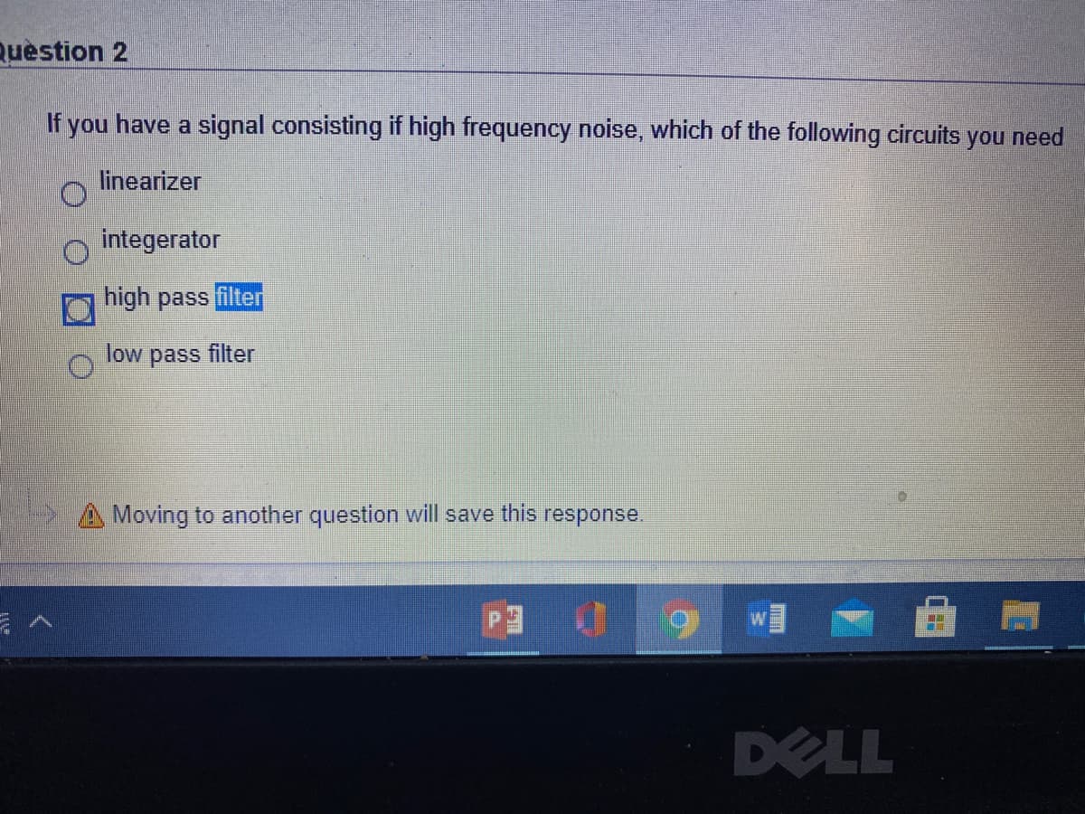 Question 2
If you have a signal consisting if high frequency noise, which of the following circuits you need
linearizer
integerator
high pass filter
low pass filter
A Moving to another question will save this response.
DELL
