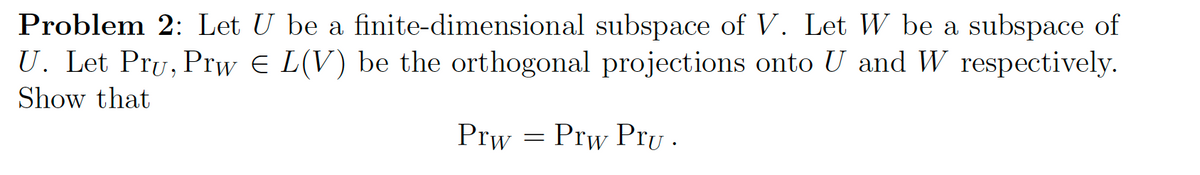 Problem 2: Let U be a
finite-dimensional subspace of V. Let W be a subspace of
U. Let Pru, Prw E L(V) be the orthogonal projections onto U and W respectively.
Show that
Prw = Prw Pru.