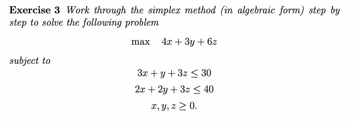 Exercise 3 Work through the simplex method (in algebraic form) step by
step to solve the following problem
max 4x + 3y + 6z
subject to
3x + y + 3z ≤ 30
2x + 2y + 3z ≤ 40
x, y, z ≥ 0.