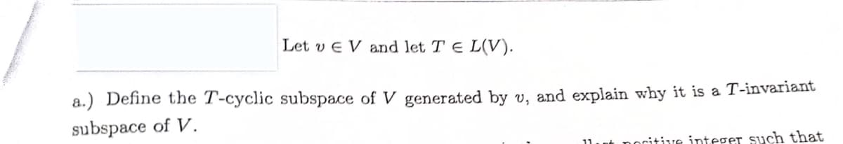 Let v EV and let TEL(V).
a.) Define the T-cyclic subspace of V generated by u, and explain why it is a T-invariant
subspace of V.
citive integer such that