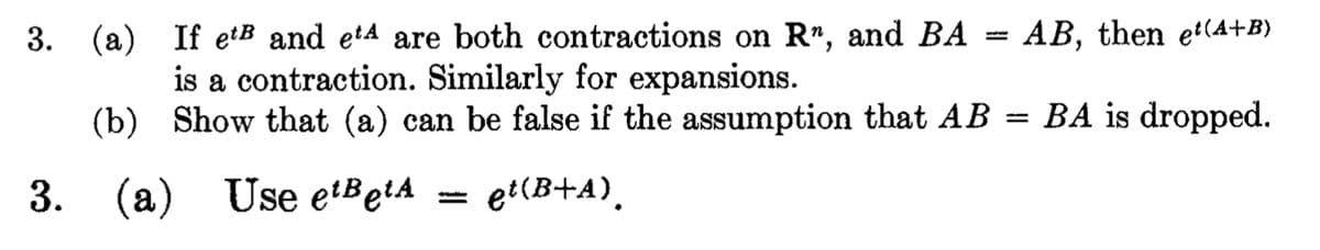 3.
(a) If et and et4 are both contractions on R", and BA AB, then et(A+B)
is a contraction. Similarly for expansions.
(b)
Show that (a) can be false if the assumption that AB = BA is dropped.
3. (a)
(a) Use etBetA
et(B+A)
wwww...