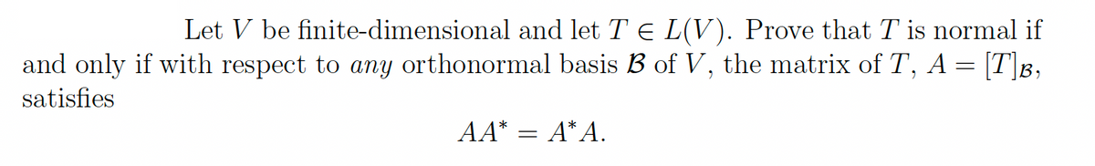 Let V be finite-dimensional and let TE L(V). Prove that T is normal if
and only if with respect to any orthonormal basis B of V, the matrix of T, A = [T]B,
satisfies
AA* = A*A.