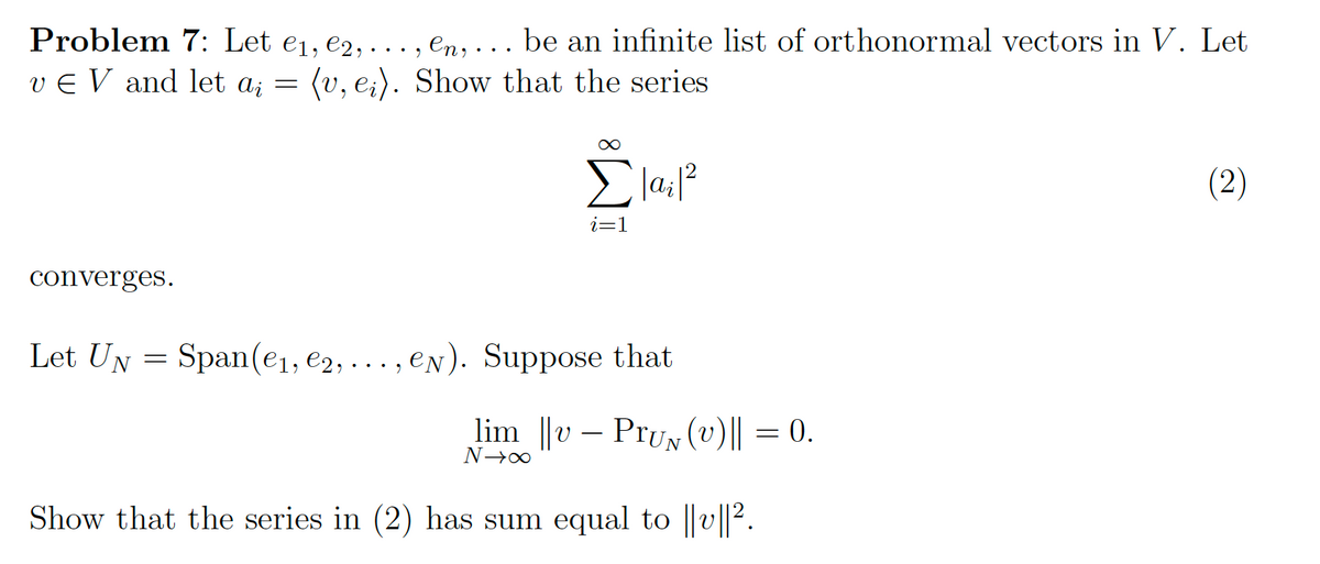 Problem 7: Let €₁, €2,.
en,... be an infinite list of orthonormal vectors in V. Let
v € V and let a₂ = (v, ei). Show that the series
converges.
Let UN
=
2
Σlai1²
i=1
Span(e₁,e2,..., ey). Suppose that
lim ||v Pru (v)|| = 0.
N→∞
Show that the series in (2) has sum equal to ||v||².
(2)