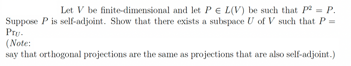 =
Let V be finite-dimensional and let P = L(V) be such that P² = P.
Suppose P is self-adjoint. Show that there exists a subspace U of V such that P =
Pru.
(Note:
say that orthogonal projections are the same as projections that are also self-adjoint.)