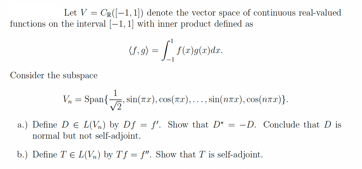 Let V
CR ([-1,1]) denote the vector space of continuous real-valued
functions on the interval [−1, 1] with inner product defined as
(1.9) = [', f(x)g(x)da.
=
Consider the subspace
=
1
, sin(x), cos(x), ..., sin(nx), cos(nTx)}.
√2¹
Vn Span{.
a.) Define D € L(V₂) by Df
normal but not self-adjoint.
b.) Define TE L(V₂) by Tf = f". Show that T is self-adjoint.
=
f'. Show that D*
=
-D. Conclude that D is