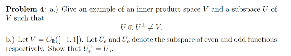 Problem 4: a.) Give an example of an inner product space V and a subspace U of
V such that
U @U± ‡ V.
b.) Let V
CR ([-1, 1]). Let Ue and U, denote the subspace of even and odd functions
respectively. Show that U = U₂.
=