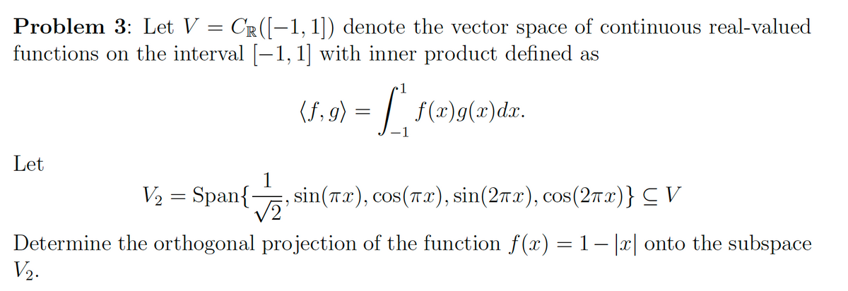 Problem 3: Let V = CR ([-1, 1]) denote the vector space of continuous real-valued
functions on the interval [−1, 1] with inner product defined as
(f,g) = [ f(x)g(x)dx.
Let
V₂ = Span{
sin(x), cos(πx), sin(2x), cos(2πx)} ≤ V
√2
Determine the orthogonal projection of the function f(x) = 1−|x| onto the subspace
V₂.