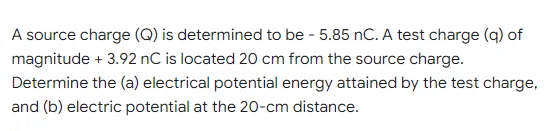 A source charge (Q) is determined to be - 5.85 nC. A test charge (q) of
magnitude + 3.92 nC is located 20 cm from the source charge.
Determine the (a) electrical potential energy attained by the test charge,
and (b) electric potential at the 20-cm distance.
