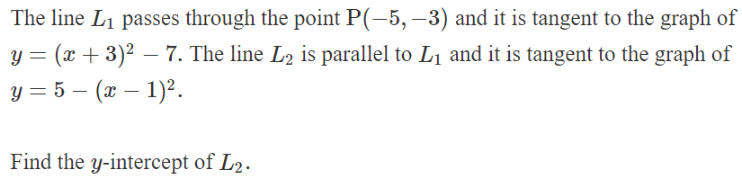 The line L₁ passes through the point P(-5, -3) and it is tangent to the graph of
y = (x + 3)² = 7. The line L2 is parallel to L₁ and it is tangent to the graph of
-
y = 5 — (x − 1)².
-
-
Find the y-intercept of L2.