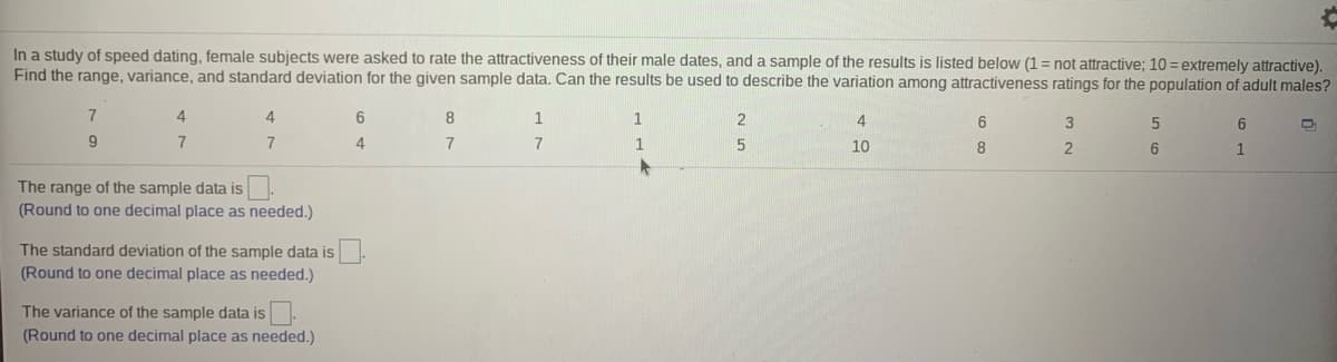 ### Study on Attractiveness Ratings in Speed Dating

In a study of speed dating, female subjects were asked to rate the attractiveness of their male dates. The ratings were given on a scale from 1 to 10, where 1 signifies "not attractive" and 10 signifies "extremely attractive". Below is a sample of the results:

#### Sample Data
```
7, 4, 4, 6, 8, 1, 1, 2, 4, 6, 3, 5, 6
9, 7, 7, 4, 7, 1, 5, 10, 8, 2, 6, 1 
```

### Statistical Analysis
To understand the distribution and variation in attractiveness ratings, we will calculate the range, variance, and standard deviation of the sample data.

1. **Range**: The range of the sample data is the difference between the highest and lowest values in the data set. 
    - **Calculation**: Range = Max Value - Min Value
    - Max Value = 10, Min Value = 1
    - **Range** = 10 - 1 = 9
    - **Rounded Range**: 9.0

2. **Standard Deviation**: The standard deviation measures the amount of variation or dispersion of a set of values. 
    - **Calculation**: Use the formula for standard deviation.
    - Steps (Simplified):
        1. Find the mean (average) of the data.
        2. Subtract the mean from each data point and square the result.
        3. Find the mean of these squared differences.
        4. Take the square root of this mean.
    - **Result**: Calculated and rounded to one decimal place.
    - **Standard Deviation**: 2.8 (approx)

3. **Variance**: The variance measures how far each number in the set is from the mean and thus from every other number in the set.
    - **Calculation**: Variance is the square of the standard deviation.
    - **Variance**: 7.8 (approx)
    
The calculated values help us understand the spread and distribution of attractiveness ratings in this sample group, which can be generalized to describe variations among attractiveness ratings for the broader population of adult males. 

**Note**: Ensure the values are calculated and