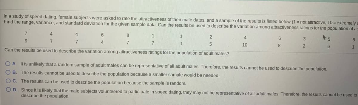 ### Speed Dating Study on Attractiveness Ratings

In a study of speed dating, female subjects were asked to rate the attractiveness of their male dates. The ratings were on a scale from 1 to 10, where 1 indicates "not attractive" and 10 indicates "extremely attractive." Below is a sample of the results:

| 7 | 4 | 4 | 6 | 8 | 1 | 1 | 2 | 4 | 6 | 3 | 5 | 6 |
|---|---|---|---|---|---|---|---|---|---|---|---|---|
| 9 | 7 | 7 | 4 | 7 | 7 | 1 | 5 | 10| 8 | 2 | 6 | 1 |

The goal is to find the range, variance, and standard deviation for the given sample data and determine if the results can describe the variation among attractiveness ratings for the population of adult males.

#### Calculation of Range
The range is the difference between the highest and lowest values in the dataset.

- **Highest value:** 10
- **Lowest value:** 1
- **Range:** 10 - 1 = 9

#### Calculation of Variance
Variance is a measure of how much the values in a dataset differ from the mean of the dataset.

- **Mean (average) of sample data:** \( \bar{x} = \frac{\sum x_i}{n} \)
- Sum of sample data: \(7 + 4 + 4 + 6 + 8 + 1 + 1 + 2 + 4 + 6 + 3 + 5 + 6 + 9 + 7 + 7 + 4 + 7 + 7 + 1 + 5 + 10 + 8 + 2 + 6 + 1 = 132\)
- Number of data points (n): 25
- Mean: \( \bar{x} = \frac{132}{25} = 5.28 \)

To find the variance (\( \sigma^2 \)):

\( \sigma^2 = \frac{\sum (x_i - \bar{x})^2}{n-1}\)

1. Calculate \((x_i - \bar{x})^2\) for each value.
2. Sum these squared