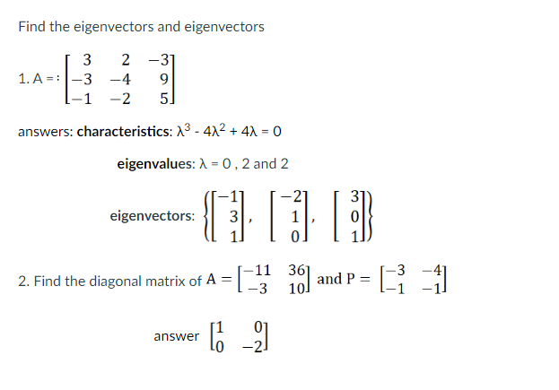 Find the eigenvectors and eigenvectors
3
2 -31
1. A = :-3
-1 -2
-4
9.
5
answers: characteristics: X3 - 412 + 4X = 0
eigenvalues: A = 0 , 2 and 2
-21
31
eigenvectors:
3
1
-11 36]
10
-3
2. Find the diagonal matrix of A =
-3
and P =
answer
