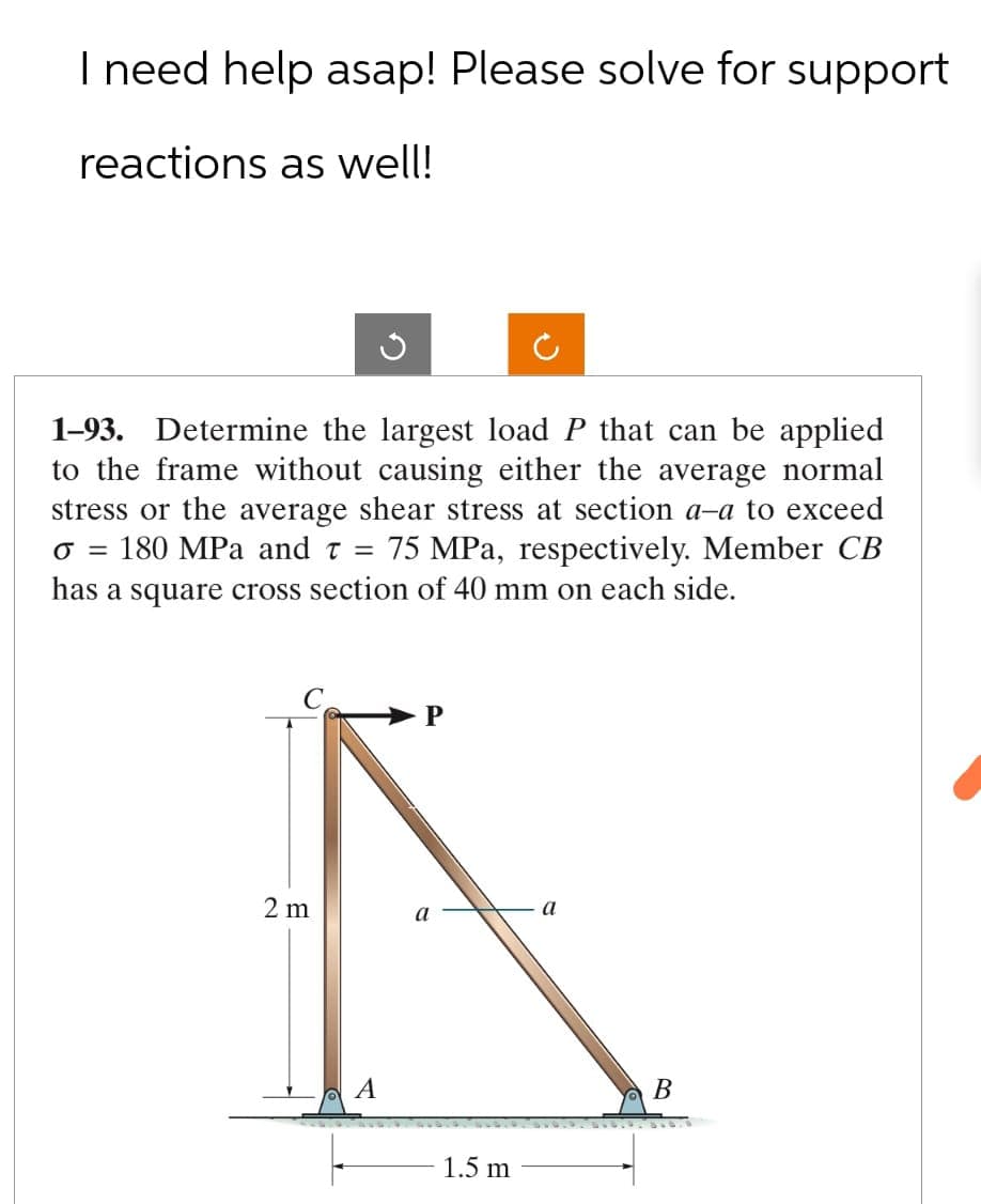 I need help asap! Please solve for support
reactions as well!
1-93. Determine the largest load P that can be applied
to the frame without causing either the average normal
stress or the average shear stress at section a-a to exceed
σ = 180 MPa and T = 75 MPa, respectively. Member CB
has a square cross section of 40 mm on each side.
P
2 m
a
a
A
1.5 m
B