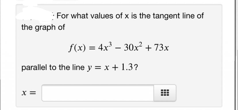 For what values of x is the tangent line of
the graph of
f(x) = 4x – 30x² + 73x
parallel to the line y = x + 1.3?
x =
