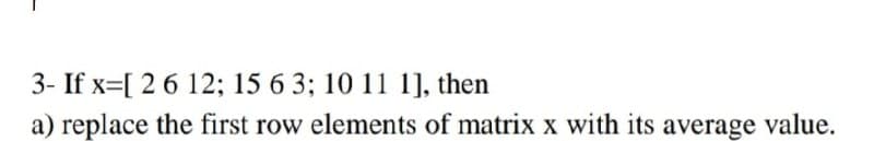 3- If x=[ 2 6 12; 15 6 3; 10 11 1], then
a) replace the first row elements of matrix x with its average value.