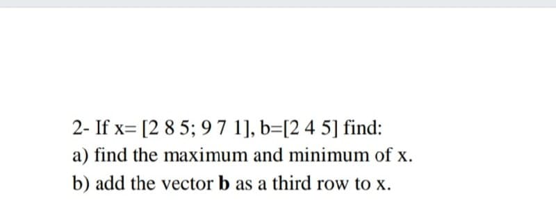 2- If x= [2 85; 9 7 1], b=[2 4 5] find:
a) find the maximum and minimum of x.
b) add the vector b as a third row to x.