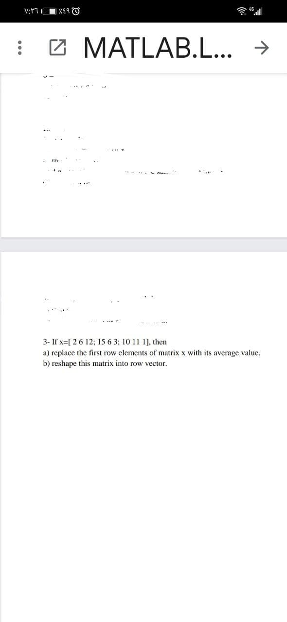 ١٢
٧:٣٦
%E9@
MATLAB.L... →
3- If x=[ 2 6 12; 15 6 3; 10 11 1], then
a) replace the first row elements of matrix x with its average value.
b) reshape this matrix into row vector.