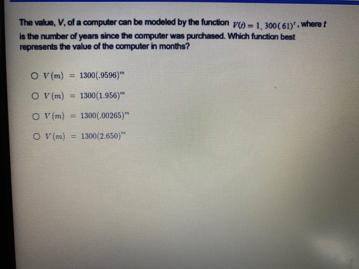 The value, V, ofa computer can be modeled by the function y) -1,300(61),where t
is the number of years since the computer was purchased. Which function best
represents the value of the computer in months?
O (m)
1300(.9596)"
%3D
O V(m)
1300 (1.956)
%3D
O V(m)
1300(.00265)
O V(m)
1300(2.650)
