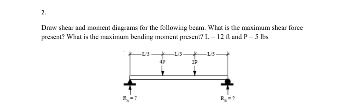 2.
Draw shear and moment diagrams for the following beam. What is the maximum shear force
present? What is the maximum bending moment present? L = 12 ft and P = 5 lbs
R₁ =?
L/3
-L/3
-L/3
4P
2P
R₁₂₁₂ = ?