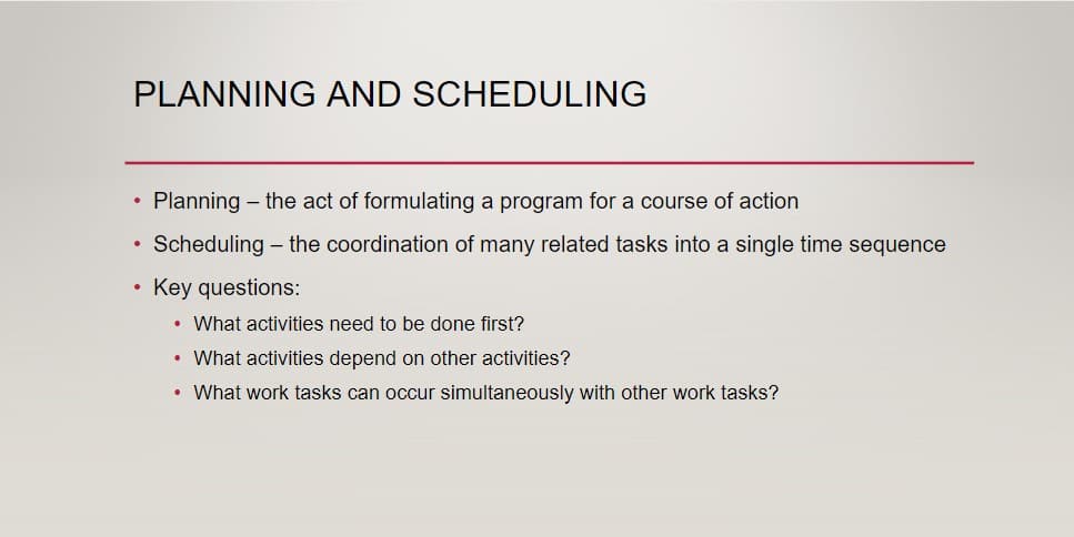 PLANNING AND SCHEDULING
•
●
●
Planning - the act of formulating a program for a course of action
Scheduling - the coordination of many related tasks into a single time sequence
Key questions:
• What activities need to be done first?
• What activities depend on other activities?
• What work tasks can occur simultaneously with other work tasks?