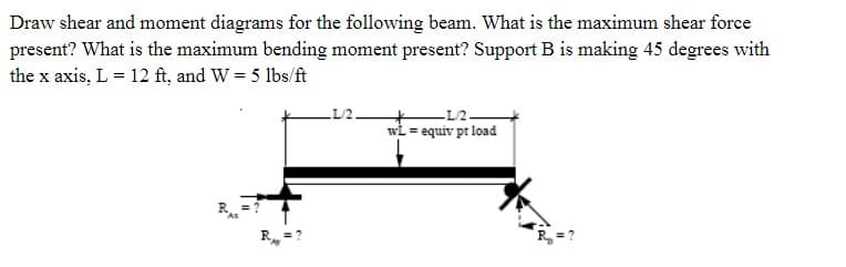 Draw shear and moment diagrams for the following beam. What is the maximum shear force
present? What is the maximum bending moment present? Support B is making 45 degrees with
the x axis, L = 12 ft, and W = 5 lbs/ft
R
LL/2.
L/2-
wl equiv pt load