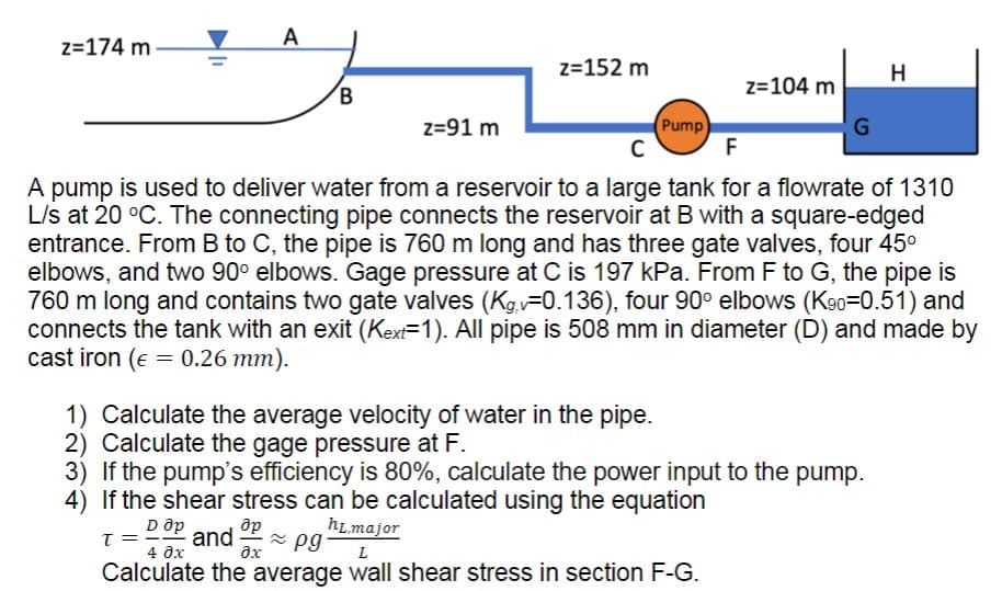 z=174 m
A
B
z=152 m
z=91 m
T = and Op ≈pg
əx
(Pump)
C
F
A pump is used to deliver water from a reservoir to a large tank for a flowrate of 1310
L/s at 20 °C. The connecting pipe connects the reservoir at B with a square-edged
entrance. From B to C, the pipe is 760 m long and has three gate valves, four 45⁰
elbows, and two 90° elbows. Gage pressure at C is 197 kPa. From F to G, the pipe is
760 m long and contains two gate valves (Kg.-0.136), four 90° elbows (K90-0.51) and
connects the tank with an exit (Kext=1). All pipe is 508 mm in diameter (D) and made by
cast iron ( = 0.26 mm).
1) Calculate the average velocity of water in the pipe.
2) Calculate the gage pressure at F.
z=104 m
3) If the pump's efficiency is 80%, calculate the power input to the pump.
4) If the shear stress can be calculated using the equation
D Op
hL major
4 0x
L
Calculate the average wall shear stress in section F-G.
G
H