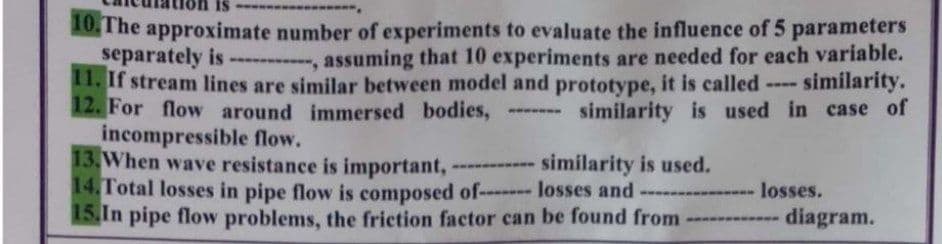 10,The approximate number of experiments to evaluate the influence of 5 parameters
separately is- , assuming that 10 experiments are needed for each variable.
11. If stream lines are similar between model and prototype, it is called -
12. For flow around immersed bodies,
incompressible flow.
13. When wave resistance is important,
14.Total losses in pipe flow is composed of- losses and
15.In pipe flow problems, the friction factor can be found from -
- similarity.
similarity is used in case of
------------ similarity is used.
losses.
---
diagram.
