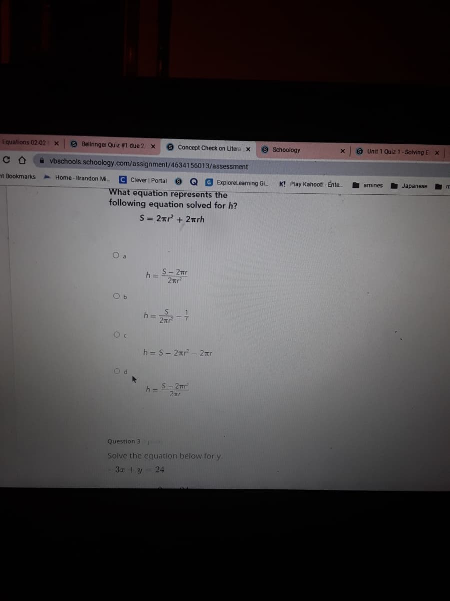 Equations 02-02
9 Bellringer Quiz #1 due 2
8 Concept Check on Litera x
9 Schoology
9 Unit 1 Quiz 1- Solving E x
CO
A vbschools.schoology.com/assignment/4634156013/assessment
nt Bookmarks
4 Home - Brandon Mi.
C Clever | Portal
9 Q GExploreLearning G.
K! Play Kahoot! - Ente.
amines
Japanese
What equation represents the
following equation solved for h?
S = 2rr + 2rrh.
O a
h= S- 2nr
O b
h =
h = S- 2nr - 2Tr
h = S- 2nr
Question 3
Solve the equation below for y.
3x +y = 24
