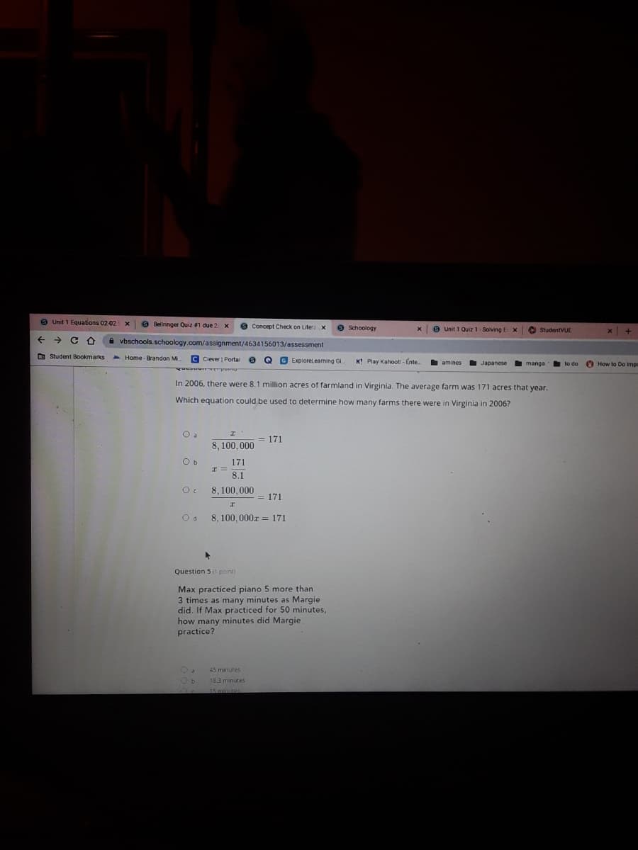 9 Unit 1 Equations 02-02 x
9 Beliringer Quiz 1 due 2 x
9 Schoology
Concept Check on Litera x
9 Unit 1 Quiz 1- SolvingEX
O StudentVUE
+ + C O
A vbschools. schoology.com/assignment/4634156013/assessment
O Student Bookmarks
A Home - Brandon M.
C Clever | Portal
G Explorelearning Gi
K! Play Kahoot - Ente.
Japanese
O How to Do Impr
amines
manga
to do
In 2006, there were 8.1 million acres of farmland in Virginia. The average farm was 171 acres that year.
Which equation could be used to determine how many farms there were in Virginia in 2006?
O a
= 171
8, 100, 000
O b
171
8.1
8, 100,000
= 171
8. 100,000x = 171
Question 5 (1 point)
Max practiced piano 5 more than
3 times as many minutes as Margie
did. If Max practiced for 50 minutes,
how many minutes did Margie
practice?
45 minutes
Ob
18.3 minutes
15minutes
