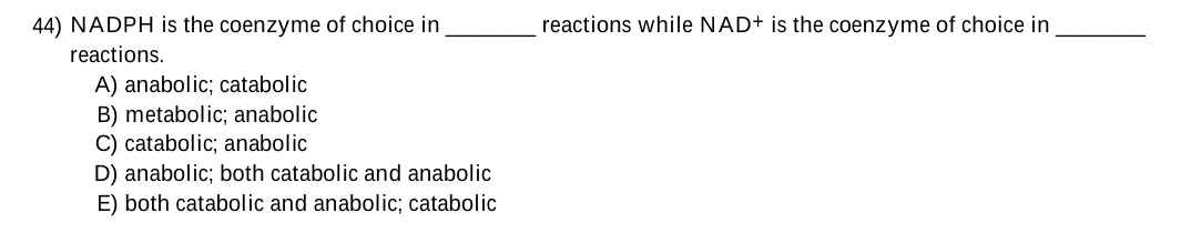 44) NADPH is the coenzyme of choice in
reactions while NAD+ is the coenzyme of choice in
reactions.
A) anabolic; catabolic
B) metabolic; anabolic
C) catabolic; anabolic
D) anabolic; both catabolic and anabolic
E) both catabolic and anabolic; catabolic
