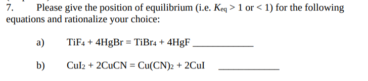 7.
Please give the position of equilibrium (i.e. Keq > 1 or < 1) for the following
equations and rationalize your choice:
a)
TİF4 + 4H9B = TiBr4 + 4H9F
b)
Cul2 + 2CUCN = Cu(CN)2 + 2CUI
