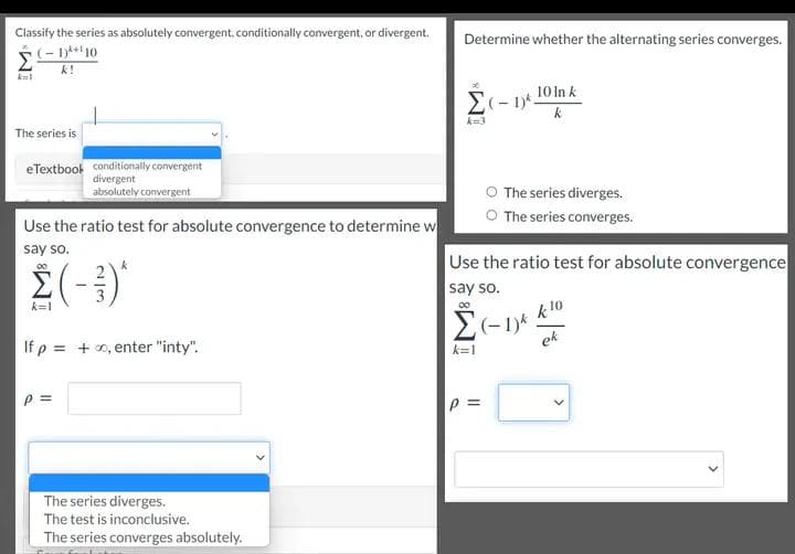 This educational image provides steps and methods for determining the convergence or divergence of infinite series. It includes various problems and explains using different tests such as the Alternating Series Test and the Ratio Test. Here is a detailed transcription:

---

### Classify the Series as Absolutely Convergent, Conditionally Convergent, or Divergent

#### Given Series:
\[ \sum_{k=1}^{\infty} \frac{(-1)^{k+1} \cdot 10}{k} \]

- **Dropdown Options:**
  - Conditionally Convergent
  - Divergent
  - Absolutely Convergent

---

### Determine Whether the Alternating Series Converges

#### Given Series:
\[ \sum_{k=3}^{\infty} \frac{(-1)^{k} \cdot 10 \ln k}{k} \]

- **Radio Button Options:**
  - The series diverges.
  - The series converges.

---

### Use the Ratio Test for Absolute Convergence to Determine Whether the Series Converges

#### Given Series:
\[ \sum_{k=1}^{\infty} \left( -\frac{2}{3} \right)^k \]

If \( \rho \) = \(\infty\), enter "inty".

\[ \rho = \]

- **Dropdown Options:**
  - The series diverges.
  - The test is inconclusive.
  - The series converges absolutely.

---

### Use the Ratio Test for Absolute Convergence to Determine Whether the Series Converges

#### Given Series:
\[ \sum_{k=1}^{\infty} (-1)^k \frac{k^{10}}{e^k} \]

\[ \rho = \]

---

### Explanation of Diagram

There are no diagrams or graphs in the provided image. The image solely consists of mathematical problems related to series and their convergence properties, tested using conditional checks and tests for absolute convergence.

---

This transcription assists in understanding the problem statements and options available for determining the convergence of series, useful for topics in calculus and mathematical analysis.