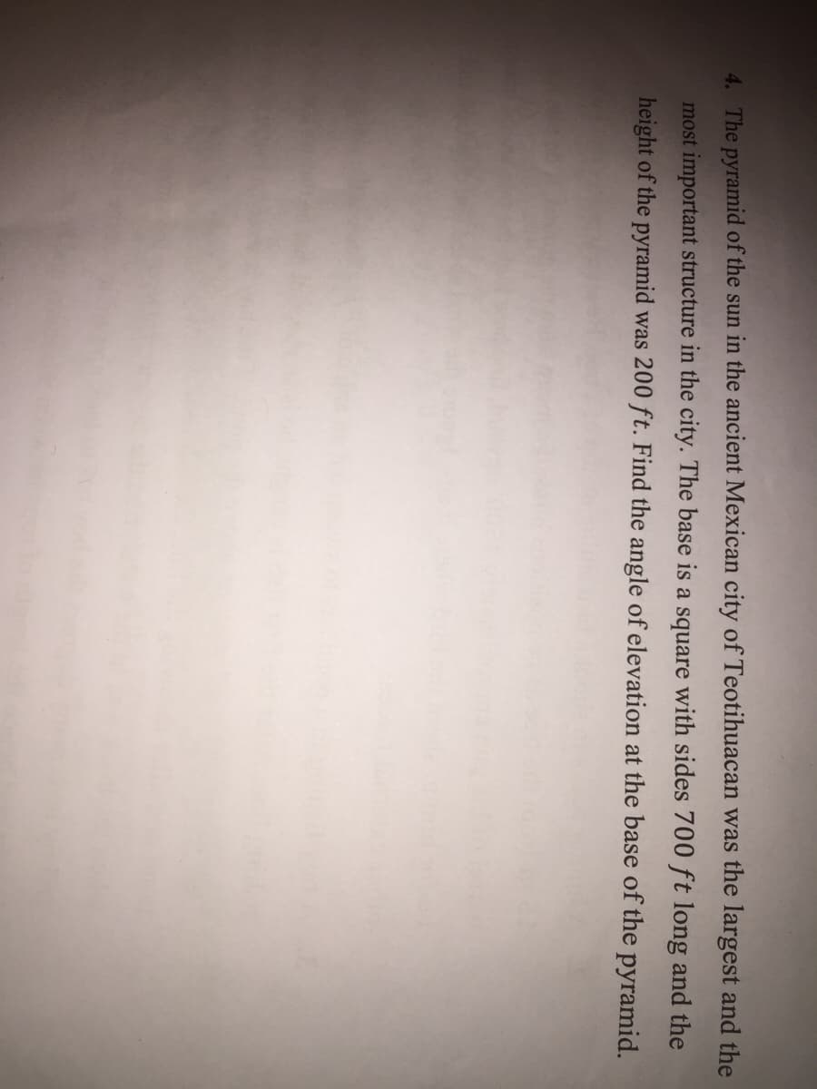 4. The pyramid of the sun in the ancient Mexican city of Teotihuacan was the largest and the
most important structure in the city. The base is a square with sides 700 ft long and the
height of the pyramid was 200 ft. Find the angle of elevation at the base of the pyramid.
