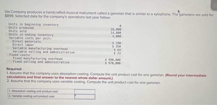 Ida Company produces a handcrafted musical instrument called a gamelan that is similar to a xylophone. The gamelans are sold for
$899. Selected data for the company's operations last year follow:
Units in beginning inventory
Units produced
Units sold
Units in ending inventory
Variable costs per unit:
Direct materials
Direct labor
Variable manufacturing overhead
Variable selling and administrative
Fixed costs:
Fixed manufacturing overhead
Fixed selling and administrative
0
18,000
14,000
4,000
1. Absorption costing unit product cost
2. Variable costing unit product cost
$ 290
$ 350
$ 64
$ 23
$ 990,000
$ 970,000
Required:
1. Assume that the company uses absorption costing. Compute the unit product cost for one gamelan. (Round your intermediate
calculations and final answer to the nearest whole dollar amount.)
2. Assume that the company uses variable costing. Compute the unit product cost for one gamelan.