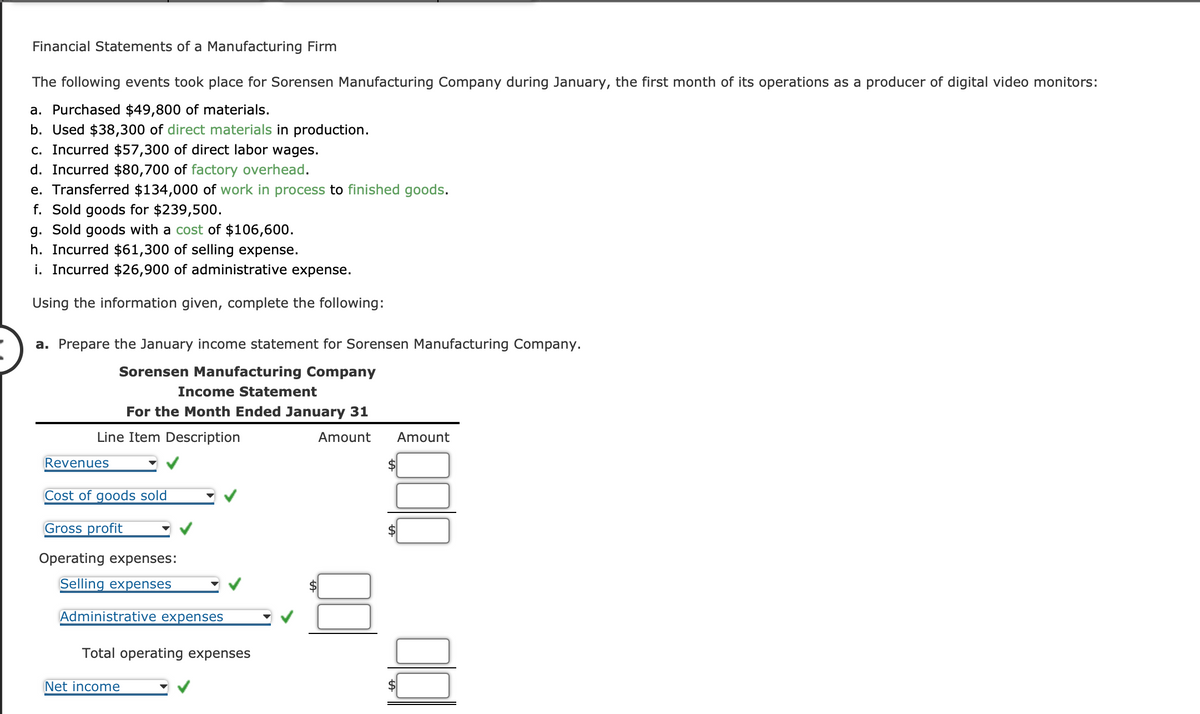 Financial Statements of a Manufacturing Firm
The following events took place for Sorensen Manufacturing Company during January, the first month of its operations as a producer of digital video monitors:
a. Purchased $49,800 of materials.
b. Used $38,300 of direct materials in production.
c. Incurred $57,300 of direct labor wages.
d. Incurred $80,700 of factory overhead.
e. Transferred $134,000 of work in process to finished goods.
f. Sold goods for $239,500.
g. Sold goods with a cost of $106,600.
h. Incurred $61,300 of selling expense.
i. Incurred $26,900 of administrative expense.
Using the information given, complete the following:
a. Prepare the January income statement for Sorensen Manufacturing Company.
Sorensen Manufacturing Company
Line Item Description
Revenues
Income Statement
For the Month Ended January 31
Amount
Cost of goods sold
Gross profit
Operating expenses:
Selling expenses
Administrative expenses
Total operating expenses
Net income
Amount
