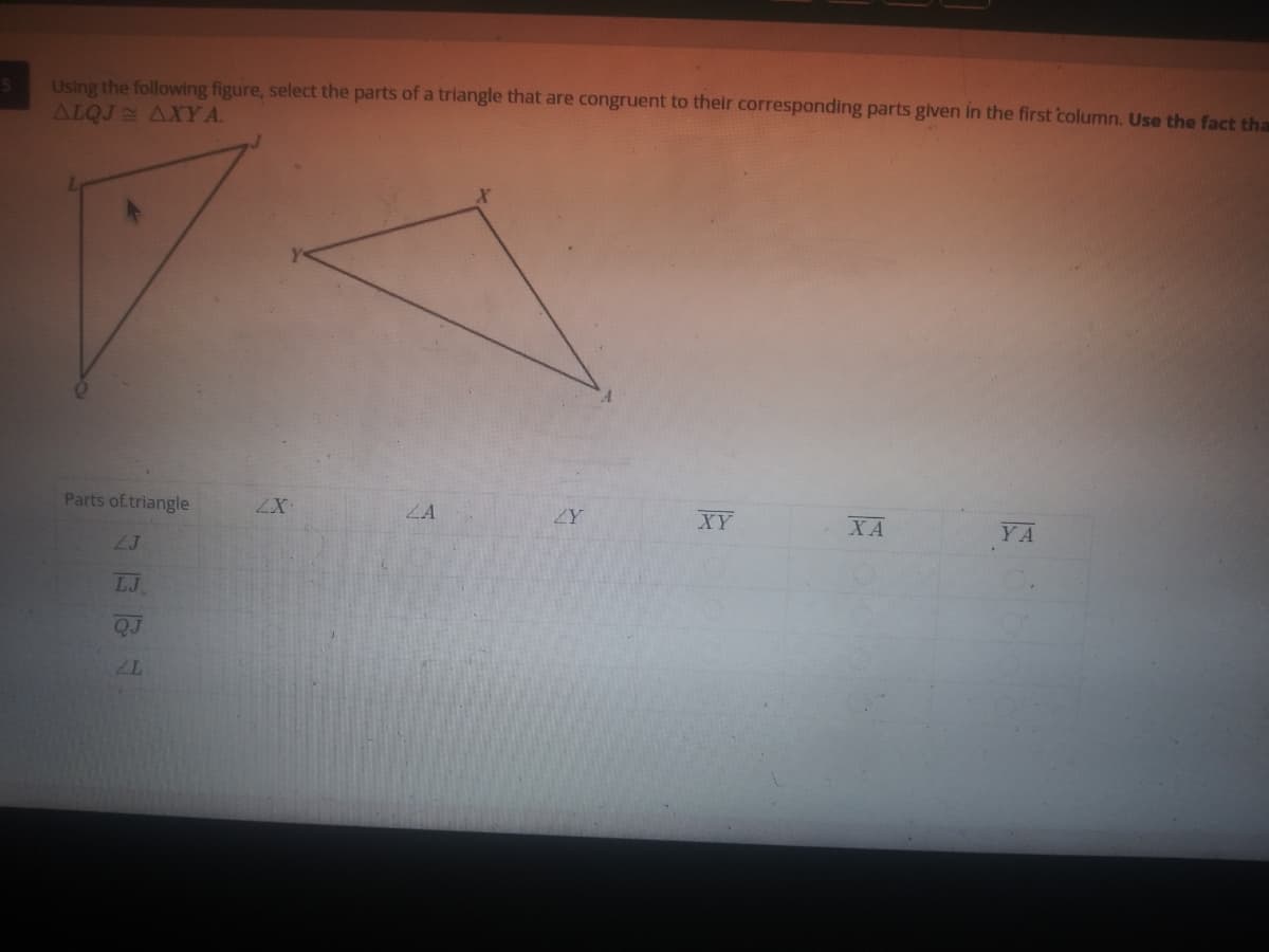 Using the following figure, select the parts of a triangle that are congruent to their corresponding parts given in the first column. Use the fact tha
ALQJ AXY A.
Parts of triangle
ZA
ZY
XY
XA
YA
2J
LJ
QJ
ZL
