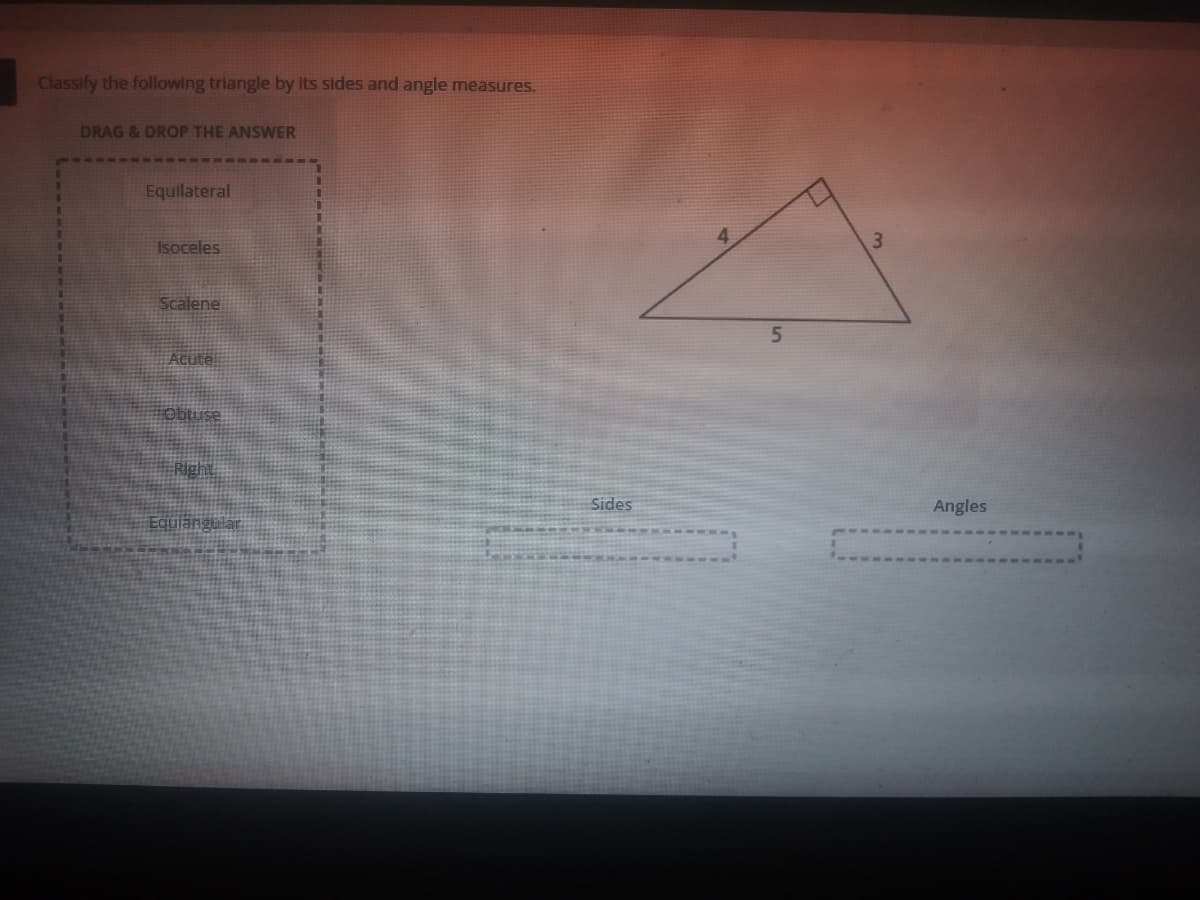 Classify the following triangle by its sides and angle measures.
DRAG &DROP THE ANSWER
Equilateral
Isoceles
3.
Scalene
5.
Acute
Obtuse
Right
Sides
Angles
Equlangula
