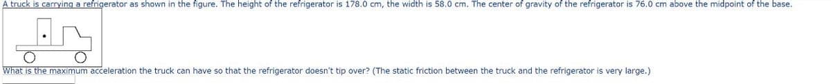 A truck is carrying a refrigerator as shown in the figure. The height of the refrigerator is 178.0 cm, the width is 58.0 cm. The center of gravity of the refrigerator is 76.0 cm above the midpoint of the base.
What is the maximum acceleration the truck can have so that the refrigerator doesn't tip over? (The static friction between the truck and the refrigerator is very large.)
