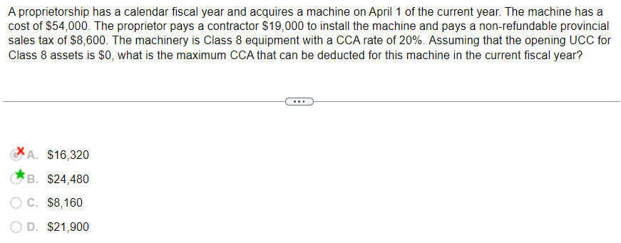 A proprietorship has a calendar fiscal year and acquires a machine on April 1 of the current year. The machine has a
cost of $54,000. The proprietor pays a contractor $19,000 to install the machine and pays a non-refundable provincial
sales tax of $8,600. The machinery is Class 8 equipment with a CCA rate of 20%. Assuming that the opening UCC for
Class 8 assets is $0, what is the maximum CCA that can be deducted for this machine in the current fiscal year?
A. $16,320
B. $24,480
O C. $8,160
D. $21,900