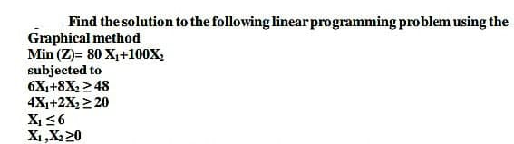 Find the solution to the following linear programming problem using the
Graphical method
Min (Z)= 80 X₁+100X₂
subjected to
6X₁+8X₂ ≥ 48
4X₁+2X₂ ≥ 20
X₁ ≤6
X₁, X₂20