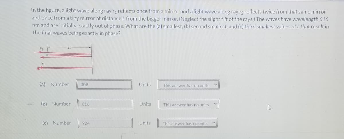 In the figure, a light wave along ray r, reflects once from a mirror and a light wave along ray ro reflects twice from that same mirror
and once from a tiny mirror at distance L from the bigger mirror. (Neglect the slight tilt of the rays.) The waves have wavelength 616
nm and are initially exactly out of phase. What are the (a) smallest, (b) second smallest, and (c) third smallest values of L that result in
the final waves being exactly in phase?
(a) Number
308
Units
This answer has no units
(b) Number
616
Units
This answer has no units
(c) Number
924
Units
This answer has no units
