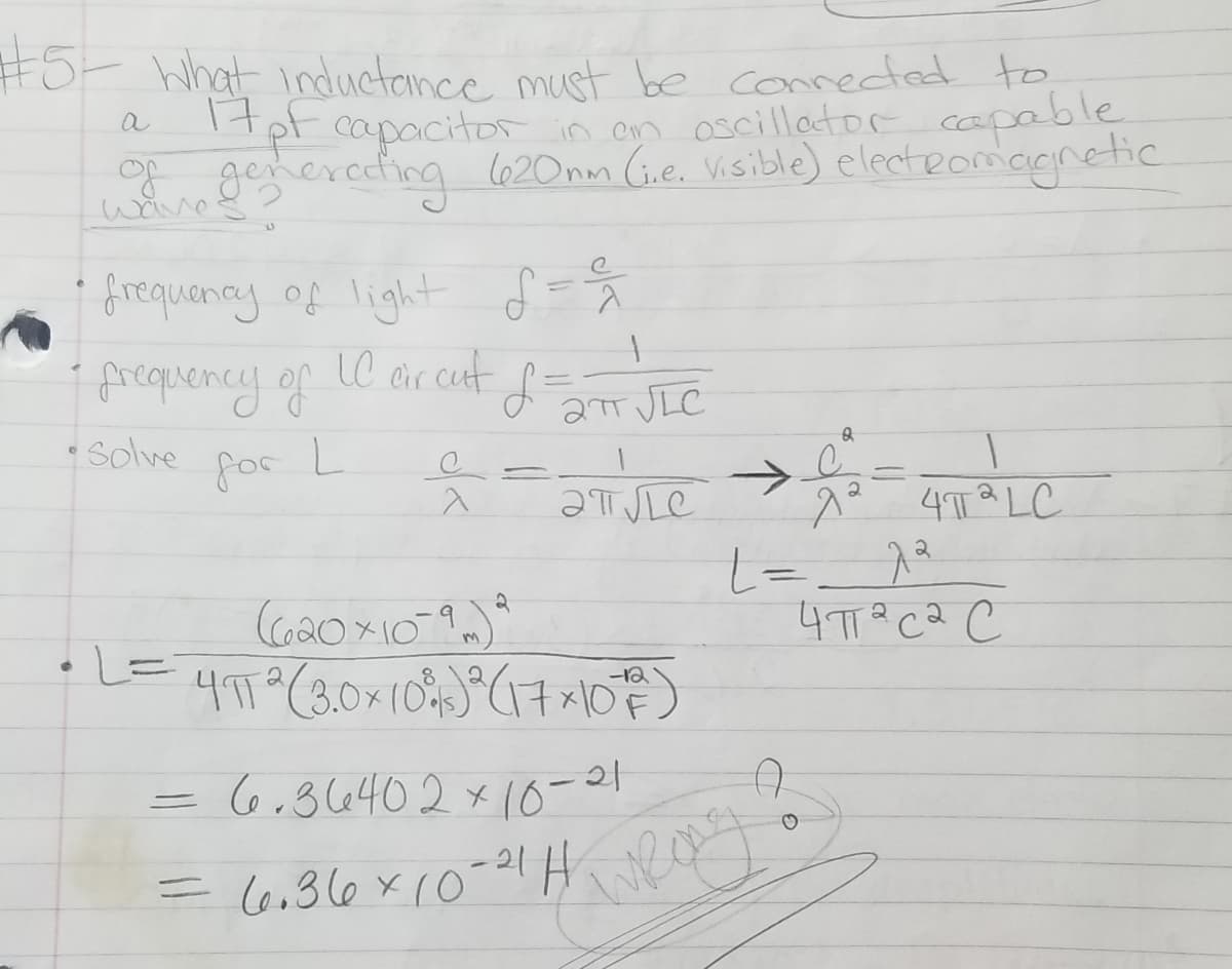 #5t What inductonce must be conneded to
Itpt capacitor in en oscillactor capable
g gegierecting 620nm (Ge. Visible) electeomagnetic
a
i frequanay. of light f-%
i Arequency of
C ar cut d JIC
Cir
Solve
for
ƏTSLE
4TT a LC
4TT? CQ C
-12
=6,36402 x10-8
= (6,36x10-
