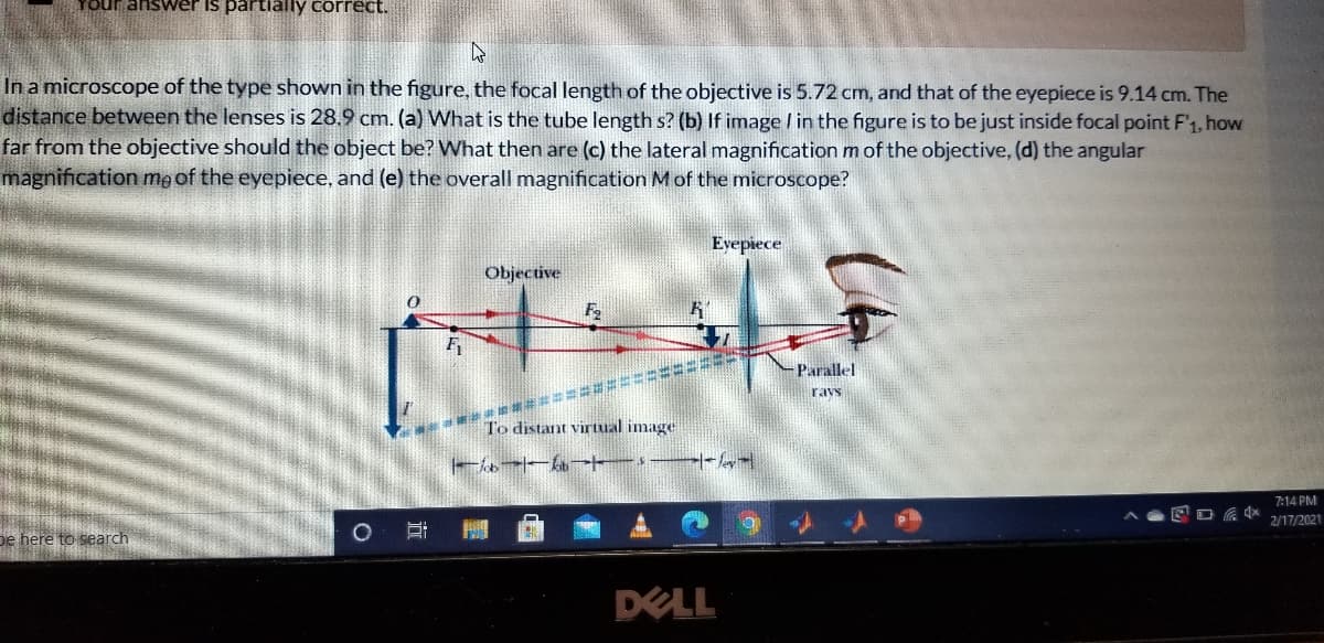 Your answer is partially correct.
In a microscope of the type shown in the figure, the focal length of the objective is 5.72 cm, and that of the eyepiece is 9.14 cm. The
distance between the lenses is 28.9 cm. (a) What is the tube length s? (b) If image / in the figure is to be just inside focal point F'1, how
far from the objective should the object be? What then are (c) the lateral magnification m of the objective, (d) the angular
magnification me of the eyepiece, and (e) the overall magnification Mof the microscope?
Eyepiece
Objective
-Parallel
潮 甜票
To distant virtual image
ravs
7:14 PM
2/17/2021
De here to search
DELL
近
