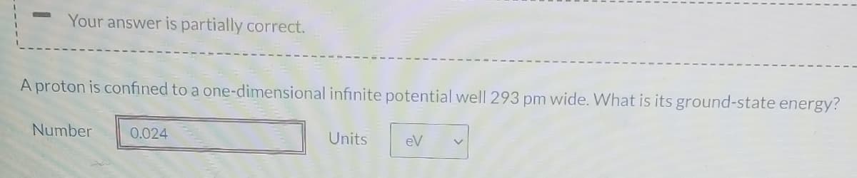 Your answer is partially correct.
A proton is confined to a one-dimensional infinite potential well 293 pm wide. What is its ground-state energy?
Number
0.024
Units
eV
