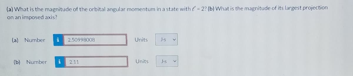 (a) What is the magnitude of the orbital angular momentum in a state with e = 2? (b) What is the magnitude of its largest projection
on an imposed axis?
(a) Number
2.50998008
Units
J.s
(b) Number
2.11
Units
J.s
