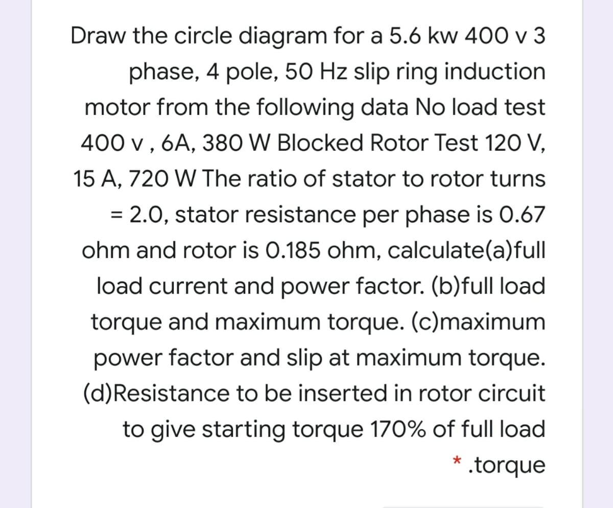 Draw the circle diagram for a 5.6 kw 400 v 3
phase, 4 pole, 50 Hz slip ring induction
motor from the following data No load test
400 v , 6A, 380 W Blocked Rotor Test 120 V,
15 A, 720 W The ratio of stator to rotor turns
= 2.0, stator resistance per phase is 0.67
%3D
ohm and rotor is 0.185 ohm, calculate(a)full
load current and power factor. (b)full load
torque and maximum torque. (c)maximum
power factor and slip at maximum torque.
(d)Resistance to be inserted in rotor circuit
to give starting torque 170% of full load
* .torque
