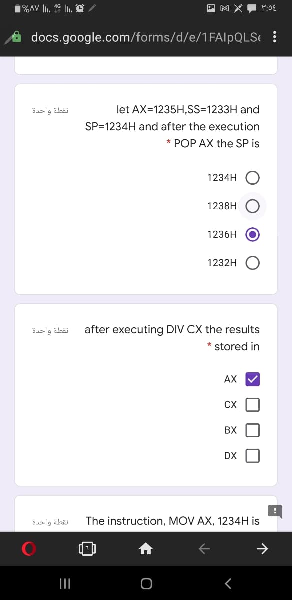 M X
docs.google.com/forms/d/e/1FAIPQLS !
نقطة واحدة
let AX=1235H,SS=1233H and
SP=1234H and after the execution
* POP AX the SP is
1234H
1238H
1236H
1232H
نقطة واحدة
after executing DIV CX the results
* stored in
АХ
CX
BX
DX
نقطة واحدة
The instruction, MOV AX, 1234H is
