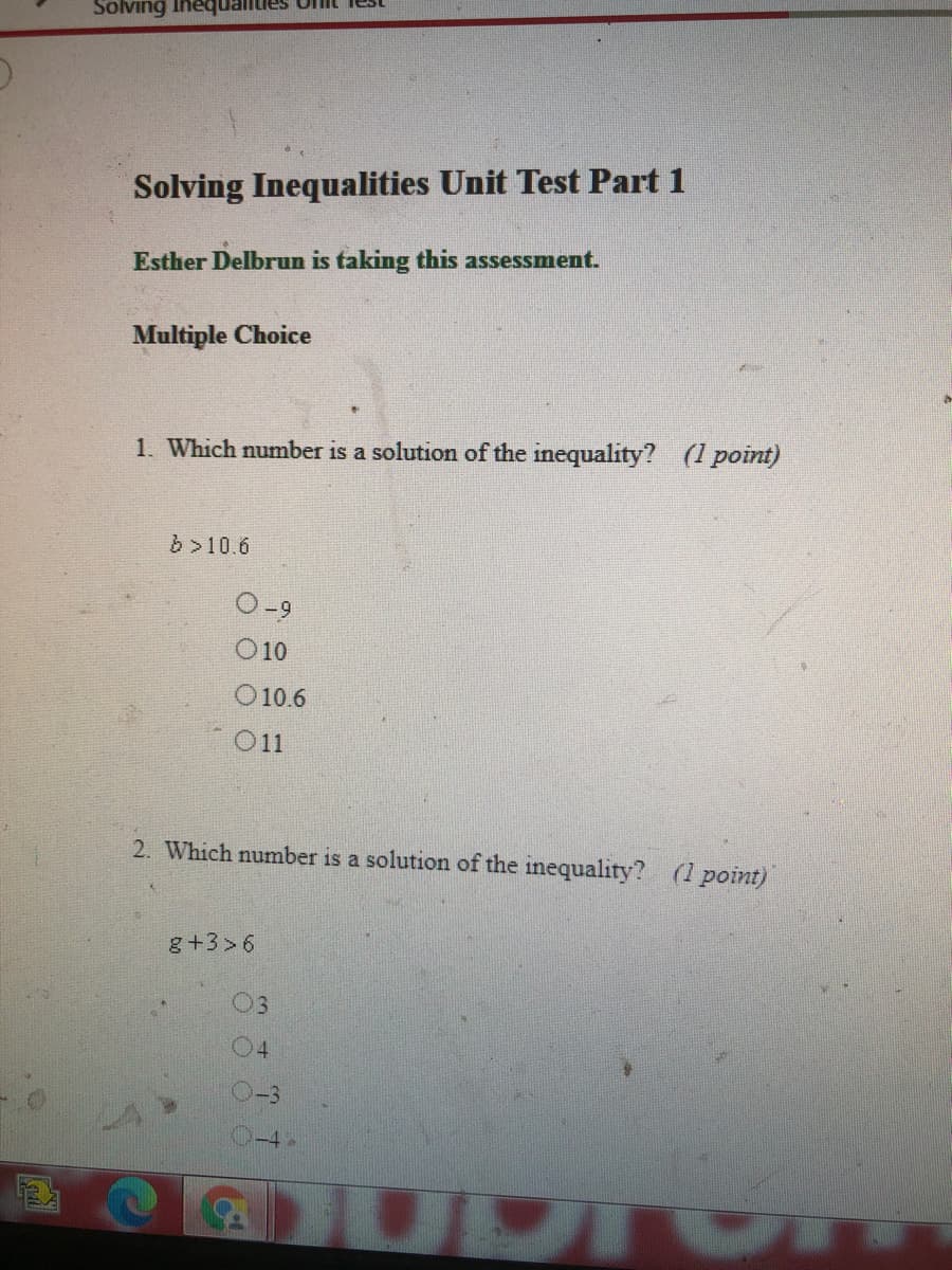 Onit iest
Solving
Solving Inequalities Unit Test Part 1
Esther Delbrun is taking this assessment.
Multiple Choice
1. Which number is a solution of the inequality? (1 point)
b >10.6
O10
O 10.6
O11
2. Which number is a solution of the inequality? (1 point)
g+3>6
03
04
-4
